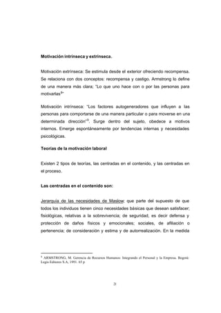 CONTENIDO



            Motivación intrínseca y extrínseca.


            Motivación extrínseca: Se estimula desde el exterior ofreciendo recompensa.
            Se relaciona con dos conceptos: recompensa y castigo. Armstrong lo define
            de una manera más clara; “Lo que uno hace con o por las personas para
            motivarlas 8”

            Motivación intrínseca: “Los factores autogeneradores que influyen a las
            personas para comportarse de una manera particular o para moverse en una
            determinada dirección” 9. Surge dentro del sujeto, obedece a motivos
            internos. Emerge espontáneamente por tendencias internas y necesidades
            psicológicas.

            Teorías de la motivación laboral


            Existen 2 tipos de teorías, las centradas en el contenido, y las centradas en
            el proceso.


            Las centradas en el contenido son:


            Jerarquía de las necesidades de Maslow; que parte del supuesto de que
            todos los individuos tienen cinco necesidades básicas que desean satisfacer;
            fisiológicas, relativas a la sobrevivencia; de seguridad, es decir defensa y
            protección de daños físicos y emocionales; sociales, de afiliación o
            pertenencia; de consideración y estima y de autorrealización. En la medida




            8
             ARMSTRONG, M. Gerencia de Recursos Humanos: Integrando el Personal y la Empresa. Bogotá:
            Legis Editores S.A, 1991. 65 p




                                                       21
 