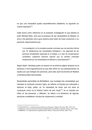 CONTENIDO



            en que una necesidad queda razonablemente satisfecha, la siguiente se
            vuelve imperativa 10.


            Cabe tomar como referencia en la presente investigación lo que plantea el
            autor Michael Nash, dice que la jerarquía de las necesidades de Maslow no
            sirve a los gerentes como guía práctica para tratar de hacer productivo a su
            personal. Argumentando que:


                    “La investigación no ha arrojado pruebas concretas que nos permitan afirmar
                    que “Si satisfacemos las necesidades fisiológicas y de seguridad de las
                    personas brindándoles seguridad en el trabajo y un plan de compensación
                    competitivo, podremos entonces suponer que se sentirán motivadas
                    simplemente por las necesidades de afiliación y autorrealización”” 11.


            Según Nash, Herzberg quién se expone en la próxima página tampoco es la
            panacea a nivel organizacional ya que éste último en sus planteamientos no
            explica por que trabajan las personas, para este autor las teorías de Maslow
            y Herzberg están equivocadas.


            Necesidades aprendidas de McClelland ; que investiga tres necesidades que
            impulsan la conducta humana; logro, se refieren al impulso por sobresalir y
            alcanzar el éxito; poder, es “la necesidad de hacer que los otros se
            conduzcan como no lo habrían hecho de otro modo”12, es un impulso por
            influir en las personas; y afiliación, se refiere a la tendencia de algunas
            personas a establecer vínculos de cooperación y amistad.




            10
               CHIAVENATO, I. Administración de Recursos Humanos. Bogotá: Mc Graw Hill, 1997. 53 p
            11
               NASH, M. Cómo Incrementar la Productividad del Recurso Humano. Bogotá: Norma, 1985. 108 p
            12
               ROBBINS, S. Comportamiento Organizacional. México: Ediciones Pearson, 2004. 162 p




                                                         22
 