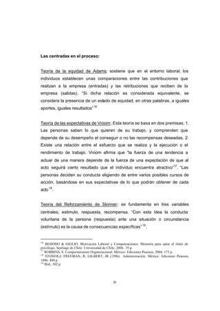 CONTENIDO



            Las centradas en el proceso:


            Teoría de la equidad de Adams; sostiene que en el entorno laboral, los
            individuos establecen unas comparaciones entre las contribuciones que
            realizan a la empresa (entradas) y las retribuciones que reciben de la
            empresa (salidas). “Si dicha relación es considerada equivalente, se
            considera la presencia de un estado de equidad; en otras palabras, a iguales
            aportes, iguales resultados” 16


            Teoría de las expectativas de Vroom; Esta teoría se basa en dos premisas; 1.
            Las personas saben lo que quieren de su trabajo, y comprenden que
            depende de su desempeño el conseguir o no las recompensas deseadas. 2.
            Existe una relación entre el esfuerzo que se realiza y la ejecución o el
            rendimiento de trabajo. Vroom afirma que “la fuerza de una tendencia a
            actuar de una manera depende de la fuerza de una expectación de que al
            acto seguirá cierto resultado que el individuo encuentra atractivo”17. “Las
            personas deciden su conducta eligiendo de entre varios posibles cursos de
            acción, basándose en sus expectativas de lo que podrán obtener de cada
            acto 18.


            Teoría del Reforzamiento de Skinner; se fundamenta en tres variables
            centrales; estimulo, respuesta, recompensa. “Con esta idea la conducta
            voluntaria de la persona (respuesta) ante una situación o circunstancia
            (estímulo) es la causa de consecuencias específicas” 19.


            16
                BEDODO & GIGLIO. Motivación Laboral y Compensaciones: Memoria para optar al título de
            psicólogo. Santiago de Chile: Universidad de Chile, 2006.. 35 p
            17
               ROBBINS, S. Comportamiento Organizacional. México: Ediciones Pearson, 2004. 173 p
            18
                STONER,J; FREEMAN, R; GILBERT, JR (1996). Administración. México: Ediciones Pearson,
            1996. 499 p
            19
               Ibíd., 502 p




                                                       24
 
