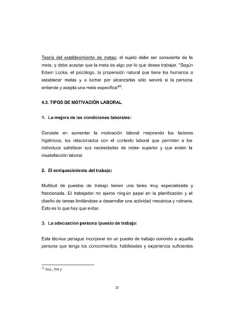CONTENIDO



            Teoría del establecimiento de metas; el sujeto debe ser consciente de la
            meta, y debe aceptar que la meta es algo por lo que desea trabajar. “Según
            Edwin Locke, el psicólogo, la propensión natural que tiene los humanos a
            establecer metas y a luchar por alcanzarlas sólo servirá si la persona
            entiende y acepta una meta específica”20.


            4.3. TIPOS DE MOTIVACIÓN LABORAL


            1. La mejora de las condiciones laborales:


            Consiste en aumentar la motivación laboral mejorando los factores
            higiénicos, los relacionados con el contexto laboral que permiten a los
            individuos satisfacer sus necesidades de orden superior y que eviten la
            insatisfacción laboral.


            2. El enriquecimiento del trabajo:


            Multitud de puestos de trabajo tienen una tarea muy especializada y
            fraccionada. El trabajador no ejerce ningún papel en la planificación y el
            diseño de tareas limitándose a desarrollar una actividad mecánica y rutinaria.
            Esto es lo que hay que evitar.


            3. La adecuación persona /puesto de trabajo:


            Esta técnica persigue incorporar en un puesto de trabajo concreto a aquella
            persona que tenga los conocimientos, habilidades y experiencia suficientes



            20
                 Ibíd., 504 p




                                                  25
 