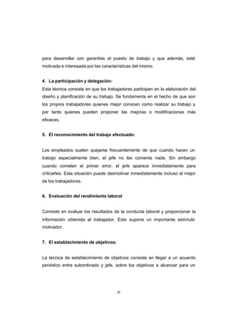 CONTENIDO



            para desarrollar con garantías el puesto de trabajo y que además, esté
            motivada e interesada por las características del mismo.


            4. La participación y delegación:
            Esta técnica consiste en que los trabajadores participen en la elaboración del
            diseño y planificación de su trabajo. Se fundamenta en el hecho de que son
            los propios trabajadores quienes mejor conocen como realizar su trabajo y
            por tanto quienes pueden proponer las mejoras o modificaciones más
            eficaces.


            5. El reconocimiento del trabajo efectuado:


            Los empleados suelen quejarse frecuentemente de que cuando hacen un
            trabajo especialmente bien, el jefe no les comenta nada. Sin embargo
            cuando cometen el primer error, el jefe aparece inmediatamente para
            criticarles. Esta situación puede desmotivar inmediatamente incluso al mejor
            de los trabajadores.


            6. Evaluación del rendimiento laboral


            Consiste en evaluar los resultados de la conducta laboral y proporcionar la
            información obtenida al trabajador. Esto supone un importante estímulo
            motivador.


            7. El establecimiento de objetivos:


            La técnica de establecimiento de objetivos consiste en llegar a un acuerdo
            periódico entre subordinado y jefe, sobre los objetivos a alcanzar para un




                                                  26
 