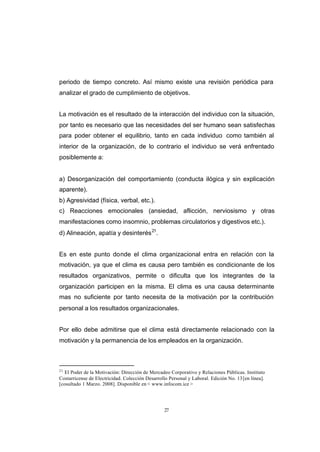 CONTENIDO



            periodo de tiempo concreto. Así mismo existe una revisión periódica para
            analizar el grado de cumplimiento de objetivos.


            La motivación es el resultado de la interacción del individuo con la situación,
            por tanto es necesario que las necesidades del ser humano sean satisfechas
            para poder obtener el equilibrio, tanto en cada individuo como también al
            interior de la organización, de lo contrario el individuo se verá enfrentado
            posiblemente a:


            a) Desorganización del comportamiento (conducta ilógica y sin explicación
            aparente).
            b) Agresividad (física, verbal, etc.).
            c) Reacciones emocionales (ansiedad, aflicción, nerviosismo y otras
            manifestaciones como insomnio, problemas circulatorios y digestivos etc.).
            d) Alineación, apatía y desinterés 21.


            Es en este punto donde el clima organizacional entra en relación con la
            motivación, ya que el clima es causa pero también es condicionante de los
            resultados organizativos, permite o dificulta que los integrantes de la
            organización participen en la misma. El clima es una causa determinante
            mas no suficiente por tanto necesita de la motivación por la contribución
            personal a los resultados organizacionales.


            Por ello debe admitirse que el clima está directamente relacionado con la
            motivación y la permanencia de los empleados en la organización.



            21
               El Poder de la Motivación: Dirección de Mercadeo Corporativo y Relaciones Públicas. Instituto
            Costarricense de Electricidad. Colección Desarrollo Personal y Laboral. Edición No. 13 [en línea].
            [cosultado 1 Marzo. 2008]. Disponible en < www.infocom.ice >




                                                              27
 