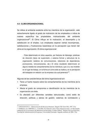 CONTENIDO



            4.4 . CLIMA ORGANIZACIONAL


            Se refiere al ambiente existente entre los miembros de la organización, está
            estrechamente ligado al grado de motivación de los empleados e indica de
            manera       específica       las     propiedades         motivacionales         del     ambiente
                              22
            organizacional . El Clima influye en la motivación, el desempeño y la
            satisfacción en el empleo. Los empleados esperan ciertas recompensas,
            satisfacciones y frustraciones basándose en la percepción que tienen del
            clima en la organización. El clima organizacional:


                    ...“Esta determinado en otros aspectos, por factores de liderazgo, prácticas
                    de dirección (tipos de supervisión...) sistema formal y estructura de la
                    organización (sistema de comunicaciones, relaciones de dependencia,
                    promociones, remuneraciones, etc.) El clima resultante determinará en
                    alguna medida los comportamientos de los individuos, que a su vez incidirán
                    en el lugar de trabajo, en la forma en cómo este se realice y en la percepción
                    del trabajador en relación con la empresa a la cual pertenece”23.


            Algunas de las características del clima organizacional son:
            •    Tiene un fuerte impacto sobre los comportamientos de los miembros de la
                 empresa.
            •    Afecta el grado de compromiso e identificación de los miembros de la
                 organización con ésta.
            •    Es afectado por diferentes variables estructurales, como estilo de
                 dirección, políticas y planes de gestión, sistemas de contratación y



            22
              CHIAVENATO, I. Administración de Recursos Humanos. Bogotá: Mc Graw Hill, 1997. 63 p
            23
              FORIGUA, R; JIMÉNEZ, L; VALERO, M. Relación entre Clima Organizacional y el Desempeño
            Laboral de los Fu ncionarios del Ministerio de Hacienda y Crédito Público. Bogotá: Revista Sotavento,
            Facultad de Administración de Empresas, Universidad Externado. Segundo semestre de 2004. 50 p




                                                             28
 