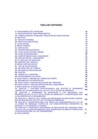 TABLA DE CONTENIDO


1. PLANTEAMIENTO DEL PROBLEMA                                                  10
1.1. DESCRIPCIÓN DEL ÁREA PROBLEMÁTICA                                         10
1.2. FORMULACIÓN DEL PROBLEMA: PREGUNTAS DE INVESTIGACIÓN                      12
2. OBJETIVOS                                                                   13
2.1. OBJETIVO GENERAL                                                          13
2.2. OBJETIVOS ESPECÍFICOS                                                     13
3. JUSTIFICACIÓN                                                               15
4. MARCO TEÓRICO                                                               17
4.1. MOTIVACIÓN                                                                17
4.2. TEORÍAS MOTIVACIONALES                                                    18
4.3. TIPOS DE MOTIVACIÓN LABORAL                                               25
4.4. CLIMA ORGANIZACIONAL                                                      28
4.5. COMPORTAMIENTO DEL CONSUMIDOR                                             41
4.6. PERCEPCIÓN DEL CONSUMIDOR                                                 43
4.7. EL MERCADO DE SERVICIOS                                                   47
4.8. GERENCIA DEL SERVICIO                                                     47
5. MODELO METODOLÓGICO                                                         51
5.1. TIPO DE INVESTIGACIÓN                                                     51
5.2. METODOLOGÍA DE TRABAJO                                                    51
5.3. MÉTODOS DE INVESTIGACIÓN                                                  54
5.4. FUENTES                                                                   55
5.5. TAMAÑO DE LA MUESTRA                                                      55
5.6. PROCESAMIENTO DE DATOS                                                    59
6. RESULTADOS Y ANÁLISIS DEL TRABAJO DE CAMPO                                  61
6.1. RESUMEN DE LAS ENTREVISTAS                                                61
6.2. RESULTADOS Y ANÁLISIS MOTIVACIÓN DEL PERSONAL                             67
6.3. RESULTADOS Y ANÁLISIS PERCEPCIÓN DEL CONSUMIDOR                          121
7. RESULTADOS DE LA INVESTIGACIÓN                                             154
7.1. OBJETIVO 1: FACTORES MOTIVACIONALES QUE AFECTAN EL DESEMPEÑO
                                                                              154
LABORAL DE LOS EMPLEADOS DE LAS E.S.P. DE LA CIUDAD DE MANIZALES.
7.2. OBJETIVO 2: PROGRAMAS DE MOTIVACIÓN A LOS EMPLEADOS QUE
DESARROLLAN EN LAS E.S.P. DE LA CIUDAD DE MANIZALES Y LA IMPORTANCIA QUE      162
LE DAN DENTRO DE LA ORGANIZACIÓN.
7.3. OBJETIVO 3: IMPACTO QUE TIENEN LOS PROGRAMAS DE MOTIVACIÓN LABORAL
                                                                              165
QUE SE REALIZAN EN LAS E.S.P. DE LA CIUDAD DE MANIZALES
7.4. OBJETIVO 4: PERCEPCIÓN FINAL QUE TIENEN LOS CONSUMIDORES DE E.S.P. DE
LA CIUDAD DE MANIZALES ACERCA DE LAS CARACTERÍSTICAS INHERENTES AL            168
SERVICIO Y A LA ATENCIÓN AL CLIENTE.
7.5. OBJETIVO 5: PROPUESTA ESTRATÉGICA DE MOTIVACIÓN DEL PERSONAL PARA
LAS E.S.P. DE LA CIUDAD DE MANIZALES QUE G ARANTICEN UN IMPACTO POSITIVO EN   171
LA PERCEPCIÓN FINAL DE LOS CONSUMIDORES
8. CONCLUSIONES                                                               179




                                       3
 