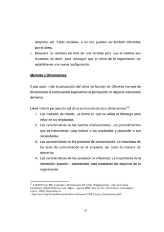 CONTENIDO



                 despidos, etc. Estas variables, a su vez, pueden ser también afectadas
                 por el clima.
            •    Requiere de cambios en más de una variable para que el cambio sea
                 duradero, es decir, para conseguir que el clima de la organización se
                 estabilice en una nueva configuración.


            Medidas y Dimensiones


            Cada autor mide la percepción del clima en función de diferente numero de
            dimensiones a continuación exponemos la percepción de algunos estudiosos
            del tema.


            Likert mide la percepción del clima en función de ocho dimensiones 24:
                 1. Los métodos de mando. La forma en que se utiliza el liderazgo para
                    influir en los empleados.
                 2. Las características de las fuerzas motivacionales. Los procedimientos
                    que se instrumentan para motivar a los empleados y responder a sus
                    necesidades.
                 3. Las características de los procesos de comunicación. La naturaleza de
                    los tipos de comunicación en la empresa, así como la manera de
                    ejercerlos.
                 4. Las características de los procesos de influencia. La importancia de la
                    interacción superior / subordinado para establecer los objetivos de la
                    organización.



            24
              SANDOVAL; MC. Concepto y Dimensiones del Clima Organizacional. Hitos de Ciencia
            Económico Administrativas. Ujat. Mayo – Agosto 2004. Año 10, No. 27 [en línea]. [consultado 3
            Marzo. 2008]. Disponible en
            <http://www.ujat.mx/publicaciones/hitos/ediciones/27/08_Ensayo_Dimensiones.pdf>




                                                            29
 