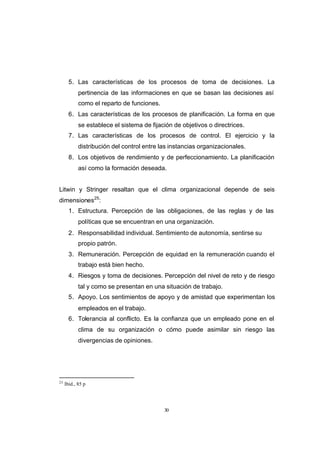 CONTENIDO



                   5. Las características de los procesos de toma de decisiones. La
                        pertinencia de las informaciones en que se basan las decisiones así
                        como el reparto de funciones.
                   6. Las características de los procesos de planificación. La forma en que
                        se establece el sistema de fijación de objetivos o directrices.
                   7. Las características de los procesos de control. El ejercicio y la
                        distribución del control entre las instancias organizacionales.
                   8. Los objetivos de rendimiento y de perfeccionamiento. La planificación
                        así como la formación deseada.


            Litwin y Stringer resaltan que el clima organizacional depende de seis
            dimensiones25:
                   1. Estructura. Percepción de las obligaciones, de las reglas y de las
                        políticas que se encuentran en una organización.
                   2. Responsabilidad individual. Sentimiento de autonomía, sentirse su
                        propio patrón.
                   3. Remuneración. Percepción de equidad en la remuneración cuando el
                        trabajo está bien hecho.
                   4. Riesgos y toma de decisiones. Percepción del nivel de reto y de riesgo
                        tal y como se presentan en una situación de trabajo.
                   5. Apoyo. Los sentimientos de apoyo y de amistad que experimentan los
                        empleados en el trabajo.
                   6. Tolerancia al conflicto. Es la confianza que un empleado pone en el
                        clima de su organización o cómo puede asimilar sin riesgo las
                        divergencias de opiniones.




            25
                 Ibíd., 85 p




                                                        30
 