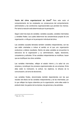 CONTENIDO



            Teoría del clima organizacional de Likert26 Para este autor el
            comportamiento de los empleados es consecuencia del comportamiento
            administrativo y las condiciones organizacionales que perciben los mismos.
            Por tanto la reacción está determinada por la percepción.


            Según Likert tres tipos de variables: variables causales, variables intermedias
            y variables finales. Las cuales determinan las características propias de una
            organización, e influyen en la percepción individual del clima


            Las variables causales llamadas también variables independientes, son las
            que están orientadas a indicar el sentido en el que una organización
            evoluciona y obtiene resultados. Dentro de estas variables se encuentran la
            estructura de la organización y su administración, reglas, decisiones,
            competencia y actitudes. Si las variables independientes se modifican, hacen
            que se modifiquen las otras variables.


            Las variables intermedias, reflejan el estado interno y la salud de una
            empresa y constituyen los procesos organizacionales de una empresa. Entre
            ellas están la motivación, la actitud, los objetivos, la eficacia de la
            comunicación y la toma de decisiones.


            Las variables finales, denominadas también dependientes son las que
            resultan del efecto de las variables independientes y de las intermedias, por
            lo que reflejan los logros obtenidos por la organización, entre ellas están la
            producti vidad, los gastos de la empresa, las ganancias y las pérdidas.




            26
                 Ibíd., 86 – 87 p




                                                  31
 