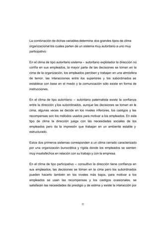 CONTENIDO



            La combinación de dichas variables determina dos grandes tipos de clima
            organizacional los cuales parten de un sistema muy autoritario a uno muy
            participativo:


            En el clima de tipo autoritario sistema – autoritario explotador la dirección no
            confía en sus empleados, la mayor parte de las decisiones se toman en la
            cima de la organización, los empleados perciben y trabajan en una atmósfera
            de temor, las interacciones entre los superiores y los subordinados se
            establece con base en el miedo y la comunicación sólo existe en forma de
            instrucciones.


            En el clima de tipo autoritario – autoritario paternalista existe la confianza
            entre la dirección y los subordinados, aunque las decisiones se toman en la
            cima, algunas veces se decide en los niveles inferiores, los castigos y las
            recompensas son los métodos usados para motivar a los empleados. En este
            tipo de clima la dirección juega con las necesidades sociales de los
            empleados pero da la impresión que trabajan en un ambiente estable y
            estructurado.


            Estos dos primeros sistemas corresponden a un clima cerrado caracterizado
            por una organización burocrática y rígida donde los empleados se sienten
            muy insatisfechos en relación con su trabajo y con la empresa.


            En el clima de tipo participativo – consultivo la dirección tiene confianza en
            sus empleados, las decisiones se toman en la cima pero los subordinados
            pueden hacerlo también en los niveles más bajos, para motivar a los
            empleados se usan las recompensas y los castigos ocasionales, se
            satisfacen las necesidades de prestigio y de estima y existe la interacción por




                                                  32
 