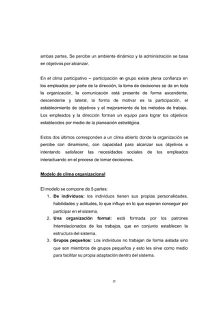 CONTENIDO



            ambas partes. Se percibe un ambiente dinámico y la administración se basa
            en objetivos por alcanzar.


            En el clima participativo – participación en grupo existe plena confianza en
            los empleados por parte de la dirección, la toma de decisiones se da en toda
            la organización, la comunicación está presente de forma ascendente,
            descendente y lateral, la forma de motivar es la participación, el
            establecimiento de objetivos y el mejoramiento de los métodos de trabajo.
            Los empleados y la dirección forman un equipo para lograr los objetivos
            establecidos por medio de la planeación estratégica.


            Estos dos últimos corresponden a un clima abierto donde la organización se
            percibe con dinamismo, con capacidad para alcanzar sus objetivos e
            intentando   satisfacer   las     necesidades         sociales   de     los     empleados
            interactuando en el proceso de tomar decisiones.


            Modelo de clima organizacional


            El modelo se compone de 5 partes:
               1. De individuos: los individuos tienen sus propias personalidades,
                  habilidades y actitudes, lo que influye en lo que esperan conseguir por
                  participar en el sistema.
               2. Una    organización       formal:        está    formada    por     los    patrones
                  Interrelacionados de los trabajos, que en conjunto establecen la
                  estructura del sistema.
               3. Grupos pequeños: Los individuos no trabajan de forma aislada sino
                  que son miembros de grupos pequeños y esto les sirve como medio
                  para facilitar su propia adaptación dentro del sistema.




                                                      33
 