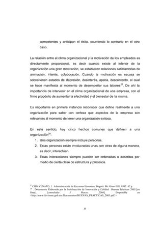 CONTENIDO



                    competentes y anticipan el éxito, ocurriendo lo contrario en el otro
                    caso.


            La relación entre el clima organizacional y la motivación de los empleados es
            directamente proporcional, es decir cuando existe al interior de la
            organización una gran motivación, se establecen relaciones satisfactorias de
            animación, interés, colaboración. Cuando la motivación es escasa se
            sobrevienen estados de depresión, desinterés, apatía, descontento, el cual
            se hace manifiesta al momento de desempeñar sus labores 27. De ahí la
            importancia de intervenir en el clima organizacional de una empresa, con el
            firme propósito de aumentar la efectividad y el bienestar de la misma.


            Es importante en primera instancia reconocer que define realmente a una
            organización para saber con certeza que aspectos de la empresa son
            relevantes al momento de tener una organización exitosa.


            En este sentido, hay cinco hechos comunes que definen a una
            organización28:
                 1. Una organización siempre incluye personas.
                 2. Estas personas están involucradas unas con otras de alguna manera,
                    es decir, interactúan.
                 3. Estas interacciones siempre pueden ser ordenadas o descritas por
                    medio de cierta clase de estructura y procesos.




            27
              CHIAVENATO, I. Administración de Recursos Humanos. Bogotá: Mc Graw Hill, 1997. 62 p
            28
               . Documento Elaborado por la Subdirección de Innovación y Calidad . Buenas Prácticas 2005 [en
            línea].       [consultado         5         Marzo.         2008].         Disponible          en
            <http://www.fovissste.gob.mx/Documentos/BUENAS_PRACTICAS_2005.pdf.>




                                                          35
 