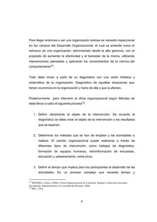 CONTENIDO



            Para llegar entonces a ser una organización exitosa se necesita inspeccionar
            en los campos del Desarrollo Organizacional, el cual se entiende como el
            esfuerzo de una organización, administrado desde la alta gerencia, con el
            propósito de aumentar la efectividad y el bienestar de la misma, utilizando
            intervenciones planeadas y aplicando los conocimientos de la ciencia del
            comportamiento 29.


            Todo debe iniciar a partir de un diagnóstico con una visión holística y
            sistemática de la organización. Diagnóstico de aquellas situaciones que
            tienen ocurrencia en la organización y fuera de ella y que la afectan.


            Posteriormente       para intervenir el clima organizacional según Méndez se
            debe llevar a cabo el siguiente proceso30:


                 1. Definir claramente el objeto de la intervención. De acuerdo al
                    diagnóstico se debe crear el objeto de la intervención y los resultados
                    que se esperan.


                 2. Determinar los métodos que se han de emplear y las actividades a
                    realizar: El cambio organizacional puede realizarse a través de
                    diferentes tipos de intervención, como trabajos de diagnóstico,
                    formación de equipos humanos, retroinformación de encuestas,
                    educación y adiestramiento, entre otros.


                 3. Definir el tiempo que implica para los participantes el desarrollo de las
                    actividades. Es un proceso complejo que necesita tiempo y


            29
               MENDEZ, Carlos. (2006). Clima Organizacional en Colombia. Bogotá: Colección Lecciones
            Facultad de Administración, Un iversidad del Rosario, 2006
            30
               Ibíd., 124 p




                                                          38
 