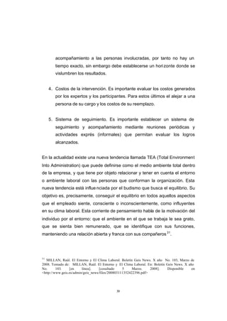 CONTENIDO



                    acompañamiento a las personas involucradas, por tanto no hay un
                    tiempo exacto, sin embargo debe establecerse un hori zonte donde se
                    vislumbren los resultados.


                 4. Costos de la intervención. Es importante evaluar los costos generados
                    por los expertos y los participantes. Para estos últimos el alejar a una
                    persona de su cargo y los costos de su reemplazo.


                 5. Sistema de seguimiento. Es importante establecer un sistema de
                    seguimiento y acompañamiento mediante reuniones periódicas y
                    actividades exprés (informales) que permitan evaluar los logros
                    alcanzados.


            En la actualidad existe una nueva tendencia llamada TEA (Total Environment
            Into Administration) que puede definirse como el medio ambiente total dentro
            de la empresa, y que tiene por objeto relacionar y tener en cuenta el entorno
            o ambiente laboral con las personas que conforman la organización. Esta
            nueva tendencia está influe nciada por el budismo que busca el equilibrio. Su
            objetivo es, precisamente, conseguir el equilibrio en todos aquellos aspectos
            que el empleado siente, consciente o inconscientemente, como influyentes
            en su clima laboral. Esta corriente de pensamiento habla de la motivación del
            individuo por el entorno: que el ambiente en el que se trabaja le sea grato,
            que se sienta bien remunerado, que se identifique con sus funciones,
            manteniendo una relación abierta y franca con sus compañeros 31.




            31
              MILLAN, Raúl. El Entorno y El Clima Laboral. Boletín Geis News. X año No. 103, Marzo de
            2008. Tomado de: MILLAN, Raúl. El Entorno y El Clima Laboral. En: Boletín Geis News. X año
            No.      103.    [en     línea].    [cosultado    5     Marzo.    2008].  Disponible     en
            <http://www.geis.es/admin/geis_news/files/200803111352422396.pdf>




                                                        39
 