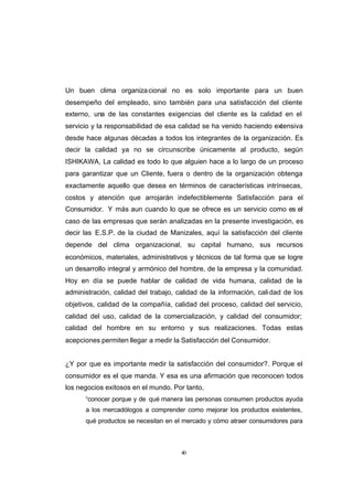 CONTENIDO



            Un buen clima organiza cional no es solo importante para un buen
            desempeño del empleado, sino también para una satisfacción del cliente
            externo, una de las constantes exigencias del cliente es la calidad en el
            servicio y la responsabilidad de esa calidad se ha venido haciendo extensiva
            desde hace algunas décadas a todos los integrantes de la organización. Es
            decir la calidad ya no se circunscribe únicamente al producto, según
            ISHIKAWA, La calidad es todo lo que alguien hace a lo largo de un proceso
            para garantizar que un Cliente, fuera o dentro de la organización obtenga
            exactamente aquello que desea en términos de características intrínsecas,
            costos y atención que arrojarán indefectiblemente Satisfacción para el
            Consumidor. Y más aun cuando lo que se ofrece es un servicio como es el
            caso de las empresas que serán analizadas en la presente investigación, es
            decir las E.S.P. de la ciudad de Manizales, aquí la satisfacción del cliente
            depende del clima organizacional, su capital humano, sus recursos
            económicos, materiales, administrativos y técnicos de tal forma que se logre
            un desarrollo integral y armónico del hombre, de la empresa y la comunidad.
            Hoy en día se puede hablar de calidad de vida humana, calidad de la
            administración, calidad del trabajo, calidad de la información, cali dad de los
            objetivos, calidad de la compañía, calidad del proceso, calidad del servicio,
            calidad del uso, calidad de la comercialización, y calidad del consumidor;
            calidad del hombre en su entorno y sus realizaciones. Todas estas
            acepciones permiten llegar a medir la Satisfacción del Consumidor.


            ¿Y por que es importante medir la satisfacción del consumidor?. Porque el
            consumidor es el que manda. Y esa es una afirmación que reconocen todos
            los negocios exitosos en el mundo. Por tanto,
                  “conocer porque y de qué manera las personas consumen productos ayuda
                  a los mercadólogos a comprender como mejorar los productos existentes,
                  qué productos se necesitan en el mercado y cómo atraer consumidores para



                                                  40
 