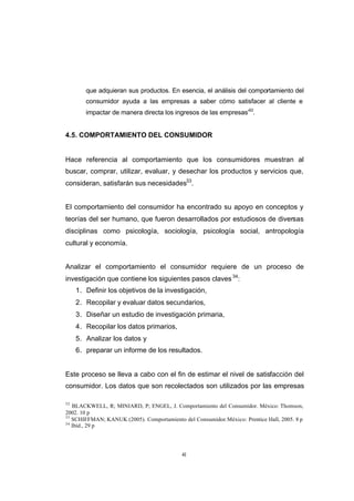 CONTENIDO



                    que adquieran sus productos. En esencia, el análisis del comportamiento del
                    consumidor ayuda a las empresas a saber cómo satisfacer al cliente e
                    impactar de manera directa los ingresos de las empresas”32.


            4.5. COMPORTAMIENTO DEL CONSUMIDOR


            Hace referencia al comportamiento que los consumidores muestran al
            buscar, comprar, utilizar, evaluar, y desechar los productos y servicios que,
            consideran, satisfarán sus necesidades33.


            El comportamiento del consumidor ha encontrado su apoyo en conceptos y
            teorías del ser humano, que fueron desarrollados por estudiosos de diversas
            disciplinas como psicología, sociología, psicología social, antropología
            cultural y economía.


            Analizar el comportamiento el consumidor requiere de un proceso de
            investigación que contiene los siguientes pasos claves 34:
                 1. Definir los objetivos de la investigación,
                 2. Recopilar y evaluar datos secundarios,
                 3. Diseñar un estudio de investigación primaria,
                 4. Recopilar los datos primarios,
                 5. Analizar los datos y
                 6. preparar un informe de los resultados.


            Este proceso se lleva a cabo con el fin de estimar el nivel de satisfacción del
            consumidor. Los datos que son recolectados son utilizados por las empresas

            32
               BLACKWELL, R; MINIARD, P; ENGEL, J. Comportamiento del Consumidor. México: Thomson,
            2002. 10 p
            33
               SCHIFFMAN; KANUK (2005). Comportamiento del Consumidor. México: Prentice Hall, 2005. 8 p
            34
               Ibíd., 29 p




                                                        41
 