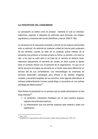 CONTENIDO



            4.6. PERCEPCIÓN DEL CONSUMIDOR


            La percepción se define como el proceso                   mediante el cual un individuo
            selecciona, organiza e interpreta los estímulos para formarse una imagen
            significativa y coherente del mundo (Schiffman y Kanuk, 2005 P 158).


            La sensación es la respuesta inmediata y directa de los órganos sensoriales
            ante un estimulo. Un estimulo es cualquier unidad de insumo para cualquiera
            de los sentidos, cuando se trata de un producto podría tratarse de la
            sensación que produce un envase al tacto su forma, su tamaño, a la nariz su
            olor, a los ojos su color pero si se trata de un servicio se debería hacer
            referencia básicamente al momento de verdad, es decir cuando el cliente
            tiene el contacto directo con el personal de la organización. Ya que en el
            sector servicios la imagen se convierte en un factor clave para diferenciar un
            servicio del de sus competidores. Los mercadólogos de empresas de
            servicios desarrollan estrategias para ofrecer a los clientes imágenes
            visuales y recuerdos tangibles de sus servicios, entre algunas alternativas el
            enfoque preferentemente humano puede llegar a convertirse en una exitosa
            estrategia de diferenciación 37.


            Para Dubois la percepción es un proceso que se puede descomponer en dos
            fases distintas38:
                  1. La sensación, mecanismo fisiológico por el cual nuestros órganos
                      registran los estímulos externos.
                  2. La interpretación que nos permite organizar este material y darle una
                      significación.


            37
                 Ibíd., 159 p
            38
                 DUBOIS, B. Comportamiento del Consumidor. España: Pearson Educación, 1999. 47 p




                                                            43
 