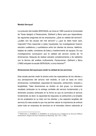 CONTENIDO



            Modelo Servqual


            La evolución del modelo SERVQUAL se inicia en 1985 cuando la Universidad
            de Texas designó a Parasuraman, Zeithaml y Berry para que respondieran
            las siguientes preguntas de los empresarios: ¿Qué es calidad del servicio?,
            ¿cuáles son las causas del mal servicio? y ¿qué se debe hacer para
            mejorarlo? Para responder a estas inquietudes, los investigadores hicieron
            estudios cualitativos y cuantitativos entre los clientes de bancos, telefonía,
            tarjetas de crédito, corredores de bolsa y mantenimiento de equipos. En sus
            investigaciones concluyeron que la calidad del servicio consta de 10
            dimensiones. Después de realizar estudios complementarios y de validarlos
            con la técnica del análisis multivariante, Parasuraman, Zeithaml y Berry
            (1988) redujeron la escala SERVQUAL a cinco factores 39.


            Dimensiones Servqual para medir la calidad de los servicios:


            Esta escala permite medir la brecha entre las expectativas de los clientes y
            sus percepciones del servicio real recibido, el cual se basa en cinco
            dimensiones: confiabilidad, capacidad de respuesta, certidumbre, empatía y
            tangibilidad. Tales dimensiones se dividen en dos grupo: La dimensión
            resultado (enfocada en la entrega confiable del servicio fundamental) y la
            dimensión proceso (enfocada en la forma en que se suministra el servicio
            fundamental, es decir, la capacidad de respuesta, la certidumbre y la empatía
            de los empleados en su trato con los clientes, y los aspectos tangibles del
            servicio) Es esta escala la que nos permite valorar la importancia de enfocar
            sobre todo en empresas de servicios en el mercadeo interno valorando al


            39
              MONTANA, J; RAMIREZ, E; RAMIREZ, H. Evaluación de la Calidad de los Servicios Públicos
            Domiciliarios. Bogotá: Revista Colombiana de Marketing, Año 3 No. 5, 2002.




                                                      44
 