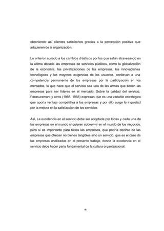 CONTENIDO



            obteniendo así clientes satisfechos gracias a la percepción positiva que
            adquieren de la organización.


            Lo anterior aunado a los cambios drásticos por los que están atravesando en
            la última década las empresas de servicios públicos, como la globalización
            de la economía, las privatizaciones de las empresas, las innovaciones
            tecnológicas y las mayores exigencias de los usuarios, conllevan a una
            competencia permanente de las empresas por la participación en los
            mercados, lo que hace que el servicio sea una de las armas que tienen las
            empresas para ser líderes en el mercado. Sobre la calidad del servicio,
            Parasuramant y otros (1985, 1988) expresan que es una variable estratégica
            que aporta ventaja competitiva a las empresas y por ello surge la inquietud
            por la mejora en la satisfacción de los servicios


            Así, La excelencia en el servicio debe ser adoptada por todas y cada una de
            las empresas en el mundo si quieren sobrevivir en el mundo de los negocios,
            pero si es importante para todas las empresas, que podría decirse de las
            empresas que ofrecen no bienes tangibles sino un servicio, que es el caso de
            las empresas analizadas en el presente trabajo, donde la excelencia en el
            servicio debe hacer parte fundamental de la cultura organizacional.




                                                   46
 