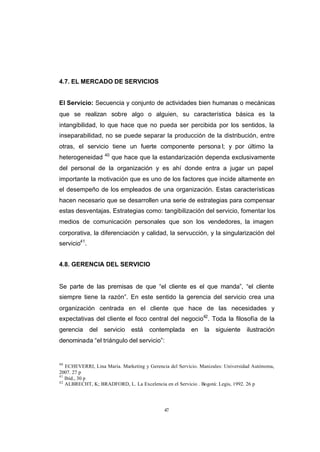 CONTENIDO



            4.7. EL MERCADO DE SERVICIOS


            El Servicio: Secuencia y conjunto de actividades bien humanas o mecánicas
            que se realizan sobre algo o alguien, su característica básica es la
            intangibilidad, lo que hace que no pueda ser percibida por los sentidos, la
            inseparabilidad, no se puede separar la producción de la distribución, entre
            otras, el servicio tiene un fuerte componente persona l; y por último la
                                40
            heterogeneidad           que hace que la estandarización dependa exclusivamente
            del personal de la organización y es ahí donde entra a jugar un papel
            importante la motivación que es uno de los factores que incide altamente en
            el desempeño de los empleados de una organización. Estas características
            hacen necesario que se desarrollen una serie de estrategias para compensar
            estas desventajas. Estrategias como: tangibilización del servicio, fomentar los
            medios de comunicación personales que son los vendedores, la imagen
            corporativa, la diferenciación y calidad, la servucción, y la singularización del
            servicio41.


            4.8. GERENCIA DEL SERVICIO


            Se parte de las premisas de que “el cliente es el que manda”, “el cliente
            siempre tiene la razón”. En este sentido la gerencia del servicio crea una
            organización centrada en el cliente que hace de las necesidades y
            expectativas del cliente el foco central del negocio42. Toda la filosofía de la
            gerencia      del   servicio   está   contemplada        en   la   siguiente     ilustración
            denominada “el triángulo del servicio”:


            40
               ECHEVERRI, Lina Maria. Marketing y Gerencia del Servicio. Manizales: Universidad Autónoma,
            2007. 27 p
            41
               Ibíd., 30 p
            42
               ALBRECHT, K; BRADFORD, L. La Excelencia en el Servicio . Bogotá: Legis, 1992. 26 p




                                                         47
 
