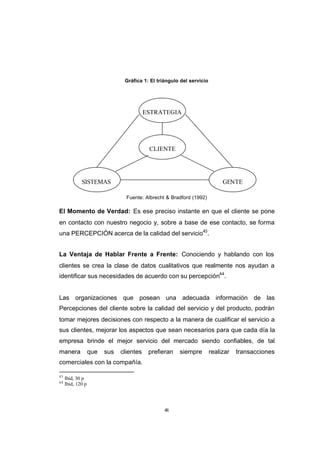 CONTENIDO



                                            Gráfica 1: El triángulo del servicio




                                                      ESTRATEGIA




                                                       CLIENTE




                         SISTEMAS                                                       GENTE

                                             Fuente: Albrecht & Bradford (1992)

            El Momento de Verdad: Es ese preciso instante en que el cliente se pone
            en contacto con nuestro negocio y, sobre a base de ese contacto, se forma
            una PERCEPCIÓN acerca de la calidad del servicio43.


            La Ventaja de Hablar Frente a Frente: Conociendo y hablando con los
            clientes se crea la clase de datos cualitativos que realmente nos ayudan a
            identificar sus necesidades de acuerdo con su percepción44.


            Las organizaciones que posean una adecuada información de las
            Percepciones del cliente sobre la calidad del servicio y del producto, podrán
            tomar mejores decisiones con respecto a la manera de cualificar el servicio a
            sus clientes, mejorar los aspectos que sean necesarios para que cada día la
            empresa brinde el mejor servicio del mercado siendo confiables, de tal
            manera             que   sus   clientes    prefieran   siempre         realizar   transacciones
            comerciales con la compañía.

            43
                 Ibid, 30 p
            44
                 Ibid, 120 p




                                                             48
 