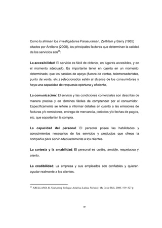 CONTENIDO



            Como lo afirman los investigadores Parasuraman, Zeithlam y Barry (1985)
            citados por Arellano (2000), los principales factores que determinan la calidad
            de los servicios son45:


            La accesibilidad: El servicio es fácil de obtener, en lugares accesibles, y en
            el momento adecuado. Es importante tener en cuenta en un momento
            determinado, que los canales de apoyo (fuerza de ventas, telemercaderistas,
            punto de venta, etc.) seleccionados estén al alcance de los consumidores y
            haya una capacidad de respuesta oportuna y eficiente.


            La comunicación: El servicio y las condiciones comerciales son descritas de
            manera precisa y en términos fáciles de comprender por el consumidor.
            Específicamente se refiere a informar detalles en cuanto a las emisiones de
            facturas y/o remisiones, entrega de mercancía, periodos y/o fechas de pagos,
            etc. que soportarían la compra.


            La capacidad del personal: El personal posee las habilidades y
            conocimientos necesarios de los servicios y productos que ofrece la
            compañía para servir adecuadamente a los clientes.


            La cortesía y la amabilidad: El personal es cortés, amable, respetuoso y
            atento.


            La credibilidad: La empresa y sus empleados son confiables y quieren
            ayudar realmente a los clientes.



            45
                 ARELLANO, R. Marketing Enfoque América Latina. México: Mc Graw Hill, 2000. 519–527 p




                                                           49
 
