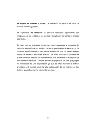 CONTENIDO



            El respeto de normas y plazos: La prestación del servicio se hace de
            manera uniforme y precisa.


            La capacidad de reacción: El personal reacciona rápidamente con
            imaginación a los pedidos de los clientes y cumple con las fechas de entrega
            acordadas.


            Es claro que los anteriores puntos son muy importantes al momento de
            recibir la prestación de un servicio, debido a que sin éstos la experiencia de
            consumo estaría limitada a una simple transacción que no tendría ningún
            motivo de recuerdo, el cual es además, de suma importancia para que se
            pueda hablar de relación y/o de fidelización, que en últimas es el objetivo de
            toda oferta de servicios. También es claro el papel que tan vital que juegan
            los empleados de una organización ya que de ellos depende la exitosa
            prestación del servicio, dada la alta participación de los mismos en los
            factores que determinan la calidad del servicio.




                                                  50
 