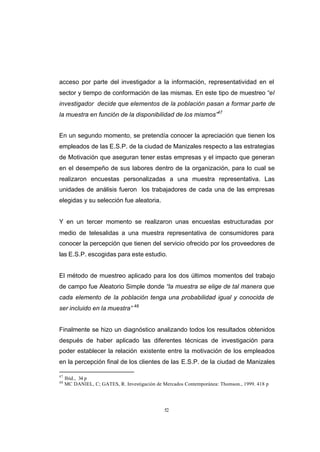 CONTENIDO



            acceso por parte del investigador a la información, representatividad en el
            sector y tiempo de conformación de las mismas. En este tipo de muestreo “el
            investigador decide que elementos de la población pasan a formar parte de
            la muestra en función de la disponibilidad de los mismos”47


            En un segundo momento, se pretendía conocer la apreciación que tienen los
            empleados de las E.S.P. de la ciudad de Manizales respecto a las estrategias
            de Motivación que aseguran tener estas empresas y el impacto que generan
            en el desempeño de sus labores dentro de la organización, para lo cual se
            realizaron encuestas personalizadas a una muestra representativa. Las
            unidades de análisis fueron los trabajadores de cada una de las empresas
            elegidas y su selección fue aleatoria.


            Y en un tercer momento se realizaron unas encuestas estructuradas por
            medio de telesalidas a una muestra representativa de consumidores para
            conocer la percepción que tienen del servicio ofrecido por los proveedores de
            las E.S.P. escogidas para este estudio.


            El método de muestreo aplicado para los dos últimos momentos del trabajo
            de campo fue Aleatorio Simple donde “la muestra se elige de tal manera que
            cada elemento de la población tenga una probabilidad igual y conocida de
            ser incluido en la muestra” 48


            Finalmente se hizo un diagnóstico analizando todos los resultados obtenidos
            después de haber aplicado las diferentes técnicas de investigación para
            poder establecer la relación existente entre la motivación de los empleados
            en la percepción final de los clientes de las E.S.P. de la ciudad de Manizales

            47
                 Ibíd., 34 p
            48
                 MC DANIEL, C; GATES, R. Investigación de Mercados Contemporánea: Thomson., 1999. 418 p




                                                           52
 