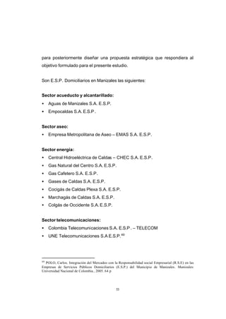 CONTENIDO



            para posteriormente diseñar una propuesta estratégica que respondiera al
            objetivo formulado para el presente estudio.


            Son E.S.P. Domiciliarios en Manizales las siguientes:


            Sector acueducto y alcantarillado:
            •    Aguas de Manizales S.A. E.S.P.
            •    Empocaldas S.A. E.S.P .


            Sector aseo:
            •    Empresa Metropolitana de Aseo – EMAS S.A. E.S.P.


            Sector energía:
            •    Central Hidroeléctrica de Caldas – CHEC S.A. E.S.P.
            •    Gas Natural del Centro S.A. E.S.P.
            •    Gas Cafetero S.A. E.S.P.
            •    Gases de Caldas S.A. E.S.P.
            •    Cocigás de Caldas Plexa S.A. E.S.P.
            •    Marchagás de Caldas S.A. E.S.P.
            •    Colgás de Occidente S.A. E.S.P.


            Sector telecomunicaciones:
            •    Colombia Telecomunicaciones S.A. E.S.P . – TELECOM
            •    UNE Telecomunicaciones S.A E.S.P. 49




            49
              POLO, Carlos. Integración del Mercadeo con la Responsabilidad social Empresarial (R.S.E) en las
            Empresas de Servicios Públicos Domiciliarios (E.S.P.) del Municipio de Manizales. Manizales:
            Universidad Nacional de Colombia , 2005. 64 p




                                                           53
 