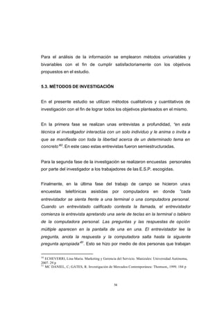 CONTENIDO



            Para el análisis de la información se emplearon métodos univariables y
            bivariables con el fin de cumplir satisfactoriamente con los objetivos
            propuestos en el estudio.


            5.3. MÉTODOS DE INVESTIGACIÓN


            En el presente estudio se utilizan métodos cualitativos y cuantitativos de
            investigación con el fin de lograr todos los objetivos planteados en el mismo.


            En la primera fase se realizan unas entrevistas a profundidad, “en esta
            técnica el investigador interactúa con un solo individuo y le anima o invita a
            que se manifieste con toda la libertad acerca de un determinado tema en
            concreto”50. En este caso estas entrevistas fueron semiestructuradas.


            Para la segunda fase de la investigación se realizaron encuestas personales
            por parte del investigador a los trabajadores de las E.S.P. escogidas.


            Finalmente, en la última fase del trabajo de campo se hicieron una s
            encuestas      telefónicas     asistidas     por    computadora        en    donde     ”cada
            entrevistador se sienta frente a una terminal o una computadora personal.
            Cuando un entrevistado calificado contesta la llamada, el entrevistador
            comienza la entrevista apretando una serie de teclas en la terminal o tablero
            de la computadora personal. Las preguntas y las respuestas de opción
            múltiple aparecen en la pantalla de una en una. El entrevistador lee la
            pregunta, anota la respuesta y la computadora salta hasta la siguiente
            pregunta apropiada”51. Esto se hizo por medio de dos personas que trabajan


            50
               ECHEVERRI, Lina Maria. Marketing y Gerencia del Servicio. Manizales: Universidad Autónoma,
            2007. 29 p
            51
               MC DANIEL, C; GATES, R. Investigación de Mercados Contemporánea: Thomson., 1999. 184 p




                                                          54
 