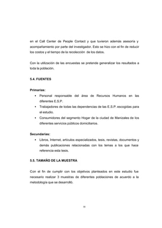 CONTENIDO



            en el Call Center de People Contact y que tuvieron además asesoría y
            acompañamiento por parte del investigador. Esto se hizo con el fin de reducir
            los costos y el tiempo de la recolección de los datos.


            Con la utilización de las encuestas se pretende generalizar los resultados a
            toda la población.


            5.4. FUENTES


            Primarias:
               •   Personal responsable del área de Recursos Humanos en las
                   diferentes E.S.P.
               •   Trabajadores de todas las dependencias de las E.S.P. escogidas para
                   el estudio.
               •   Consumidores del segmento Hogar de la ciudad de Manizales de los
                   diferentes servicios públicos domiciliarios.


            Secundarias:
               •   Libros, Internet, artículos especializados, tesis, revistas, documentos y
                   demás publicaciones relacionadas con los temas a los que hace
                   referencia esta tesis.


            5.5. TAMAÑO DE LA MUESTRA


            Con el fin de cumplir con los objetivos planteados en este estudio fue
            necesario realizar 3 muestras de diferentes poblaciones de acuerdo a la
            metodología que se desarrolló.




                                                   55
 