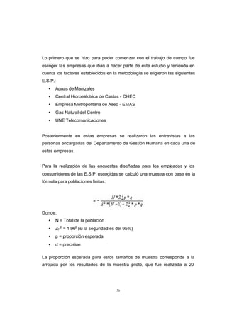 CONTENIDO



            Lo primero que se hizo para poder comenzar con el trabajo de campo fue
            escoger las empresas que iban a hacer parte de este estudio y teniendo en
            cuenta los factores establecidos en la metodología se eligieron las siguientes
            E.S.P.:
               •   Aguas de Manizales
               •   Central Hidroeléctrica de Caldas - CHEC
               •   Empresa Metropolitana de Aseo - EMAS
               •   Gas Natural del Centro
               •   UNE Telecomunicaciones


            Posteriormente en estas empresas se realizaron las entrevistas a las
            personas encargadas del Departamento de Gestión Humana en cada una de
            estas empresas.


            Para la realización de las encuestas diseñadas para los empleados y los
            consumidores de las E.S.P. escogidas se calculó una muestra con base en la
            fórmula para poblaciones finitas:




            Donde:
               •   N = Total de la población
               •   Z? 2 = 1.962 (si la seguridad es del 95%)
               •   p = proporción esperada
               •   d = precisión

            La proporción esperada para estos tamaños de muestra corresponde a la
            arrojada por los resultados de la muestra piloto, que fue realizada a 20




                                                   56
 