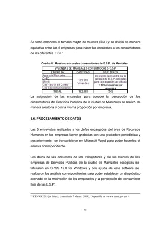 CONTENIDO



            Se tomó entonces el tamaño mayor de muestra (544) y se dividió de manera
            equitativa entre las 5 empresas para hacer las encuestas a los consumidores
            de las diferentes E.S.P.


                        Cuadro 6: Muestreo encuestas consumidores de E.S.P. de Manizales.




            La asignación de las encuestas para conocer la percepción de los
            consumidores de Servicios Públicos de la ciudad de Manizales se realizó de
            manera aleatoria y con la misma proporción por empresa.


            5.6. PROCESAMIENTO DE DATOS


            Las 5 entrevistas realizadas a los Jefes encargados del área de Recursos
            Humanos en las empresas fueron grabadas con una grabadora periodística y
            posteriormente se transcribieron en Microsoft Word para poder hacerles el
            análisis correspondiente.


            Los datos de las encuestas de los trabajadores y de los clientes de las
            Empresas de Servicios Públicos de la ciudad de Manizales escogidas se
            tabularon en SPSS 12.0 for Windows y con ayuda de este software se
            realizaron los análisis correspondientes para poder establecer un diagnóstico
            acertado de la motivación de los empleados y la percepción del consumidor
            final de las E.S.P.


            52
                 CENSO 2005 [en línea]. [consultado 7 Marzo. 2008]. Disponible en <www.dane.gov.co. >




                                                             59
 