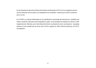 En las Empresas de Servicios Públicos Domiciliarios de Manizales el 70,2% de los empleados piensan
CONTENIDO
            que las relaciones entre los jefes y los trabajadores son excelentes, mientras que el 29,8% consideran
            que no lo son.


            En la CHEC y en Aguas de Manizales es muy significativo el porcentaje del personal que manifiesta que
            existen excelentes relaciones entre trabajadores y jefes, con porcentajes de aceptación de 84,2% y 80%
            respectivamente. Mientras que en Gas Natural del Centro se presenta el menor porcentaje de respuestas
            positivas en esta variable que es de tan solo el 32,4%, seguido por UNE Telecomunicaciones con 59,7%
            de aceptación.




                                                               80
 
