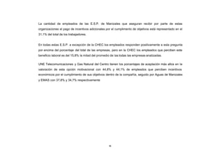 La cantidad de empleados de las E.S.P. de Manizales que aseguran recibir por parte de estas
CONTENIDO
            organizaciones el pago de incentivos adicionales por el cumplimento de objetivos está representado en el
            31,1% del total de los trabajadores.


            En todas estas E.S.P. a excepción de la CHEC los empleados responden positivamente a esta pregunta
            por encima del porcentaje del total de las empresas, pero en la CHEC los empleados que perciben este
            beneficio laboral es del 15,8% la mitad del promedio de las todas las empresas analizadas.

            UNE Telecomunicaciones y Gas Natural del Centro tienen los porcentajes de aceptación más altos en la
            valoración de esta opción motivacional con 44,8% y 44,1% de empleados que perciben incentivos
            económicos por el cumplimiento de sus objetivos dentro de la compañía, seguido por Aguas de Manizales
            y EMAS con 37,8% y 34,7% respectivamente




                                                               86
 