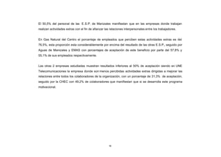 El 50,5% del personal de las E.S.P. de Manizales manifiestan que en las empresas donde trabajan
CONTENIDO
            realizan actividades extras con el fin de afianzar las relaciones interpersonales entre los trabajadores.


            En Gas Natural del Centro el porcentaje de empleados que perciben estas actividades extras es del
            76,5%, esta proporción esta considerablemente por encima del resultado de las otras E.S.P., seguido por
            Aguas de Manizales y EMAS con porcentajes de aceptación de este beneficio por parte del 57,8% y
            55,1% de sus empleados respectivamente.


            Las otras 2 empresas estudiadas muestran resultados inferiores al 50% de aceptación siendo en UNE
            Telecomunicaciones la empresa donde son menos percibidas actividades extras dirigidas a mejorar las
            relaciones entre todos los colaboradores de la organización, con un porcentaje de 31,3% de aceptación,
            seguido por la CHEC con 49,2% de colaboradores que manifiestan que si se desarrolla este programa
            motivacional.




                                                                 94
 
