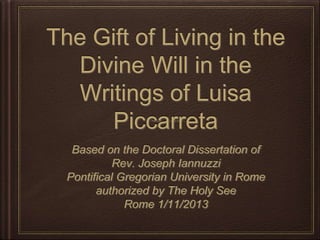 The Gift of Living in the
Divine Will in the Writings
of Luisa Piccarreta
Based on the Doctoral Dissertation of
Rev. Joseph Iannuzzi
Pontiﬁcal Gregorian University in Rome
authorized by The Holy See
Rome 1/11/2013
 