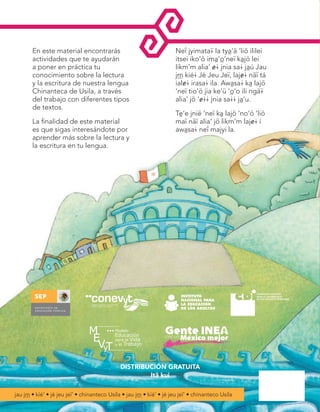 En este material encontrarás
actividades que te ayudarán
a poner en práctica tu
conocimiento sobre la lectura
y la escritura de nuestra lengua
Chinanteca de Usila, a través
del trabajo con diferentes tipos
de textos.

Tè'e jnië ‘neï kà lajö ‘no‘ö ‘liö
maï näï alia‘ jö likm‘m laj&@ í
awàsa@ neî majyi la.

Leo y escribo
en mi lengua.
Chinanteco Usila
‘<@ jnia sa@ jàu.
Jau j™ kíé# Jé
Jeu Jeï#

Leo y escribo en mi lengua. Chinanteco Usila

La finalidad de este material
es que sigas interesándote por
aprender más sobre la lectura y
la escritura en tu lengua.

Neî jyimata¢ la tyà'ä ‘liö ililei
itsei iko'ö imà'ò’neï kàjö lei
likm’m alia’ &@ jnia sa@ jàú Jau
j™ kíé@ Jé Jeu Jeï, laj&@ näï tá
ial&@ irasa@ ila. Awàsa@ kà lajö
‘neï tio'ö jia ke’ü ‘ò’o ili ngä¢
alia’ jö ‘&@@ jnia sa@@ jà‘u.

‘<@ jnia sa@ jàu. Jau j™ kíé# Jé Jeu Jeï#

Libro del adulto
Jyimata¢ adõ

DISTRIBUCIÓN GRATUITA
Itä kui
jau j™ • kíé’ • jé jeu jeï’ • chinanteco Usila • jau j™ • kíé’ • jé jeu jeï’ • chinanteco Usila

Chinanteco U M3 LA f.indd 1

jau j™ • kíé’ • jé jeu jeï’ • chinanteco Usila • jau j™ • kíé’ • jé jeu jeï’ • chinanteco Usila • jau j™ • kíé’ • jé jeu jeï’

12/07/12 01:11 p.m.

 
