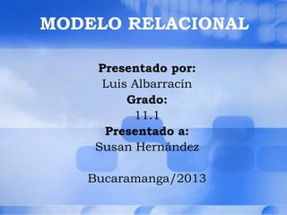 MODELO RELACIONAL
Presentado por:
Luis Albarracín
Grado:
11.1
Presentado a:
Susan Hernández
Bucaramanga/2013
 