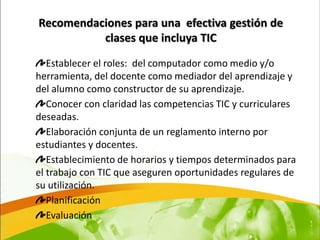 Recomendaciones para una efectiva gestión de
          clases que incluya TIC

   Establecer el roles: del computador como medio y/o
herramienta, del docente como mediador del aprendizaje y
del alumno como constructor de su aprendizaje.
   Conocer con claridad las competencias TIC y curriculares
deseadas.
   Elaboración conjunta de un reglamento interno por
estudiantes y docentes.
   Establecimiento de horarios y tiempos determinados para
el trabajo con TIC que aseguren oportunidades regulares de
su utilización.
   Planificación
   Evaluación
 