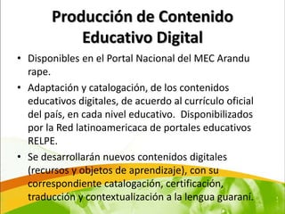 Producción de Contenido
            Educativo Digital
• Disponibles en el Portal Nacional del MEC Arandu
  rape.
• Adaptación y catalogación, de los contenidos
  educativos digitales, de acuerdo al currículo oficial
  del país, en cada nivel educativo. Disponibilizados
  por la Red latinoamericaca de portales educativos
  RELPE.
• Se desarrollarán nuevos contenidos digitales
  (recursos y objetos de aprendizaje), con su
  correspondiente catalogación, certificación,
  traducción y contextualización a la lengua guaraní.
 