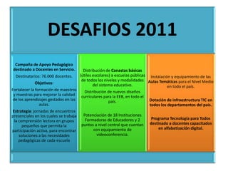 DESAFIOS 2011
 Campaña de Apoyo Pedagógico
destinado a Docentes en Servicio.         Distribución de Canastas básicas
  Destinatarios: 76.000 docentes.       (útiles escolares) a escuelas públicas Instalación y equipamiento de las
                                         de todos los niveles y modalidades Aulas Temáticas para el Nivel Medio
             Objetivos:                         del sistema educativo.                   en todo el país.
Fortalecer la formación de maestros       Distribución de nuevos diseños
 y maestras para mejorar la calidad     curriculares para la EEB, en todo el
 de los aprendizajes gestados en las                   país.                   Dotación de infraestructura TIC en
                aulas.                                                         todos los departamentos del país.
Estrategia: jornadas de encuentros
presenciales en los cuales se trabaja    Potenciación de 18 Instituciones
                                          Formadoras de Educadores y 2          Programa Tecnología para Todos
 la comprensión lectora en grupos
                                        puntos a nivel central que cuentan     destinado a docentes capacitados
      pequeños que permita la
                                              con equipamiento de                   en alfabetización digital.
participación activa, para encontrar
    soluciones a las necesidades                videoconferencia.
    pedagógicas de cada escuela
 