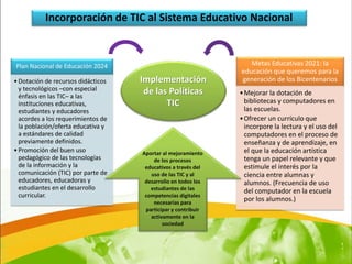 Incorporación de TIC al Sistema Educativo Nacional



Plan Nacional de Educación 2024                                   Metas Educativas 2021: la
                                                               educación que queremos para la
• Dotación de recursos didácticos   Implementación             generación de los Bicentenarios
  y tecnológicos –con especial       de las Políticas
  énfasis en las TIC– a las                                    • Mejorar la dotación de
  instituciones educativas,                TIC                   bibliotecas y computadores en
  estudiantes y educadores                                       las escuelas.
  acordes a los requerimientos de                              • Ofrecer un currículo que
  la población/oferta educativa y                                incorpore la lectura y el uso del
  a estándares de calidad                                        computadores en el proceso de
  previamente definidos.                                         enseñanza y de aprendizaje, en
• Promoción del buen uso            Aportar al mejoramiento      el que la educación artística
  pedagógico de las tecnologías         de los procesos          tenga un papel relevante y que
  de la información y la             educativos a través del     estimule el interés por la
  comunicación (TIC) por parte de      uso de las TIC y al       ciencia entre alumnas y
  educadores, educadoras y           desarrollo en todos los     alumnos. (Frecuencia de uso
  estudiantes en el desarrollo         estudiantes de las        del computador en la escuela
  curricular.                        competencias digitales
                                        necesarias para
                                                                 por los alumnos.)
                                     participar y contribuir
                                       activamente en la
                                            sociedad
 