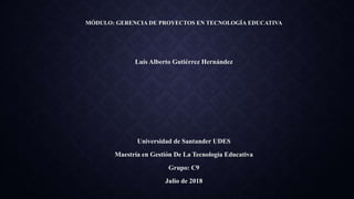 MÓDULO: GERENCIA DE PROYECTOS EN TECNOLOGÍA EDUCATIVA
Luis Alberto Gutiérrez Hernández
Universidad de Santander UDES
Maestría en Gestión De La Tecnología Educativa
Grupo: C9
Julio de 2018
 