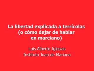 La libertad explicada a terrícolas
(o cómo dejar de hablar
en marciano)
Luis Alberto Iglesias
Instituto Juan de Mariana
 