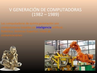 V GENERACIÓN DE COMPUTADORAS
(1982 – 1989)
Las computadoras de quinta generación son
computadoras basadas en inteligencia artificial,
Robótica, Sistemas Expertos, redes de
comunicaciones

 