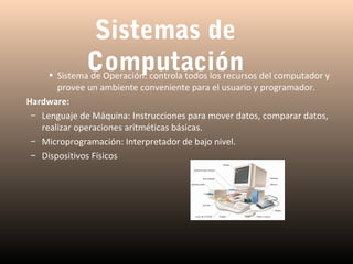 Sistemas de
Computación

• Sistema de Operación: controla todos los recursos del computador y
provee un ambiente conveniente para el usuario y programador.
Hardware:
– Lenguaje de Máquina: Instrucciones para mover datos, comparar datos,
realizar operaciones aritméticas básicas.
– Microprogramación: Interpretador de bajo nivel.
– Dispositivos Físicos

 