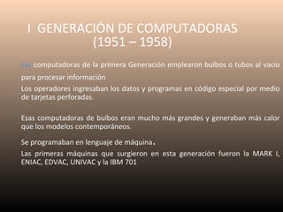 I GENERACIÓN DE COMPUTADORAS
(1951 – 1958)
Las computadoras de la primera Generación emplearon bulbos o tubos al vacío
para procesar información
Los operadores ingresaban los datos y programas en código especial por medio
de tarjetas perforadas.
Esas computadoras de bulbos eran mucho más grandes y generaban más calor
que los modelos contemporáneos.

.

Se programaban en lenguaje de máquina
Las primeras máquinas que surgieron en esta generación fueron la MARK I,
ENIAC, EDVAC, UNIVAC y la IBM 701

 