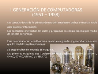 I GENERACIÓN DE COMPUTADORAS
(1951 – 1958)
Las computadoras de la primera Generación emplearon bulbos o tubos al vacío
para procesar información
Los operadores ingresaban los datos y programas en código especial por medio
de tarjetas perforadas.
Esas computadoras de bulbos eran mucho más grandes y generaban más calor
que los modelos contemporáneos.

.

Se programaban en lenguaje de máquina
Las primeras máquinas que surgieron en esta generación fueron la MARK I,
ENIAC, EDVAC, UNIVAC y la IBM 701

 