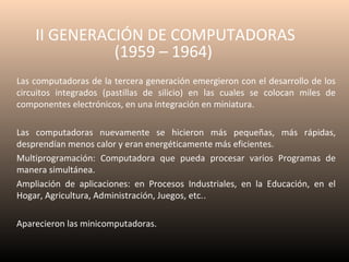 II GENERACIÓN DE COMPUTADORAS
(1959 – 1964)
Las computadoras de la tercera generación emergieron con el desarrollo de los
circuitos integrados (pastillas de silicio) en las cuales se colocan miles de
componentes electrónicos, en una integración en miniatura.
Las computadoras nuevamente se hicieron más pequeñas, más rápidas,
desprendían menos calor y eran energéticamente más eficientes.
Multiprogramación: Computadora que pueda procesar varios Programas de
manera simultánea.
Ampliación de aplicaciones: en Procesos Industriales, en la Educación, en el
Hogar, Agricultura, Administración, Juegos, etc..
Aparecieron las minicomputadoras.

 