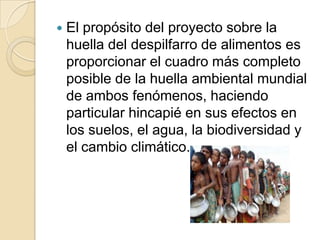 

El propósito del proyecto sobre la
huella del despilfarro de alimentos es
proporcionar el cuadro más completo
posible de la huella ambiental mundial
de ambos fenómenos, haciendo
particular hincapié en sus efectos en
los suelos, el agua, la biodiversidad y
el cambio climático.

 