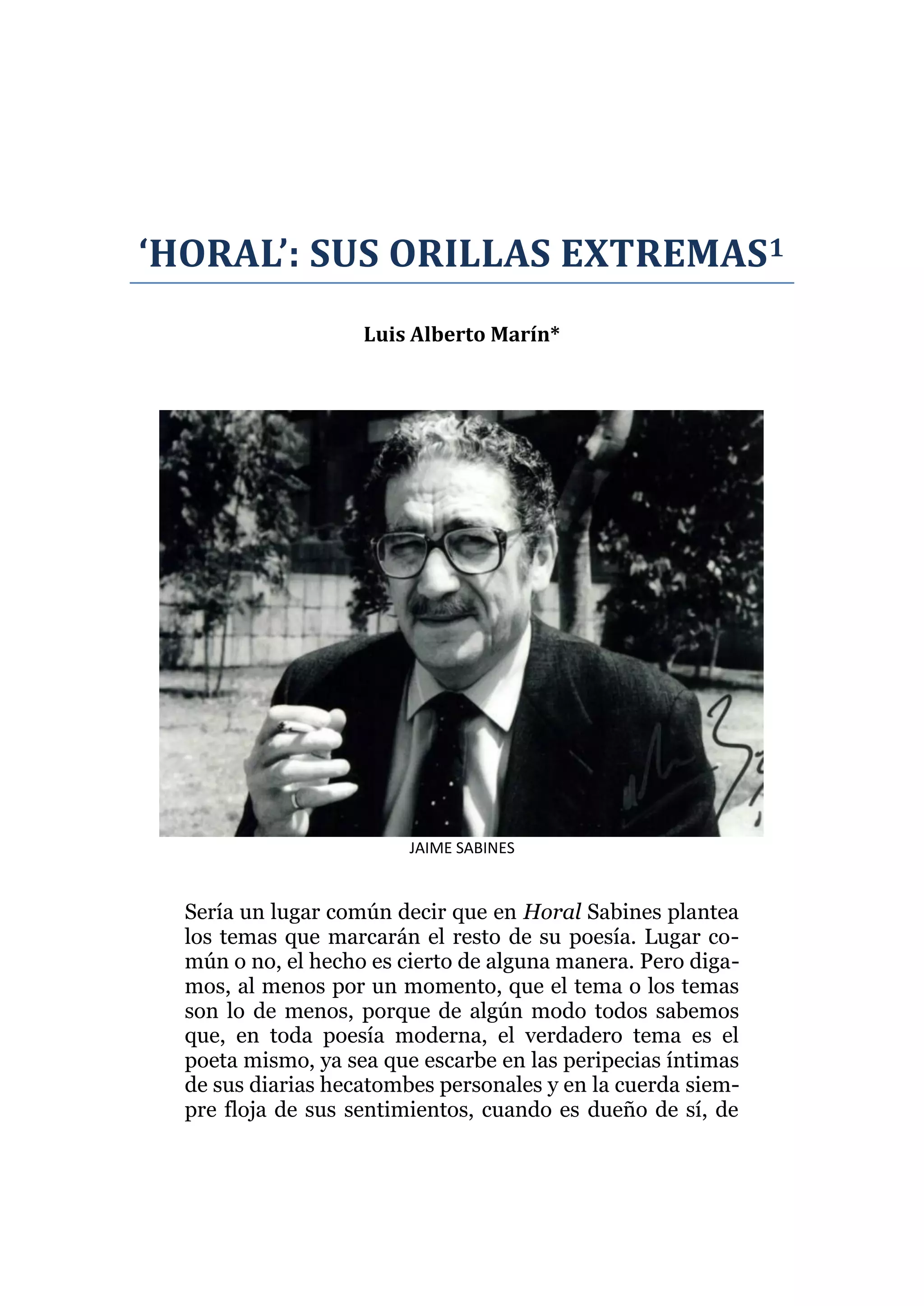‘HORAL’: SUS ORILLAS EXTREMAS1
Luis Alberto Marín*
JAIME SABINES
Sería un lugar común decir que en Horal Sabines plantea
los temas que marcarán el resto de su poesía. Lugar co-
mún o no, el hecho es cierto de alguna manera. Pero diga-
mos, al menos por un momento, que el tema o los temas
son lo de menos, porque de algún modo todos sabemos
que, en toda poesía moderna, el verdadero tema es el
poeta mismo, ya sea que escarbe en las peripecias íntimas
de sus diarias hecatombes personales y en la cuerda siem-
pre floja de sus sentimientos, cuando es dueño de sí, de
 